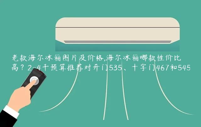 老款海尔冰箱图片及价格,海尔冰箱哪款性价比高？2-4千预算推荐对开门535、十字门467和545