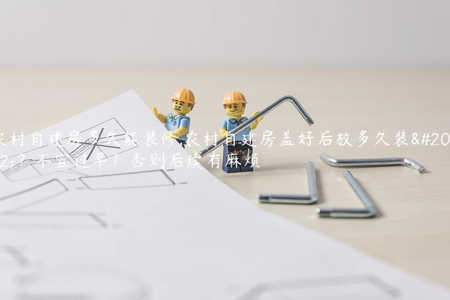 农村自建房多久能装修,农村自建房盖好后放多久装修？不宜过早！否则后续有麻烦