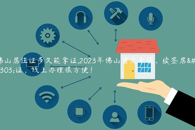 佛山居住证多久能拿证,2023年佛山首次申领、续签居住证，线上办理很方便！