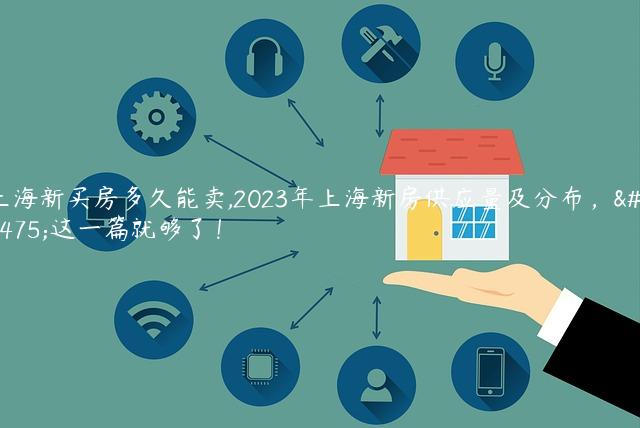 上海新买房多久能卖,2023年上海新房供应量及分布，看这一篇就够了！