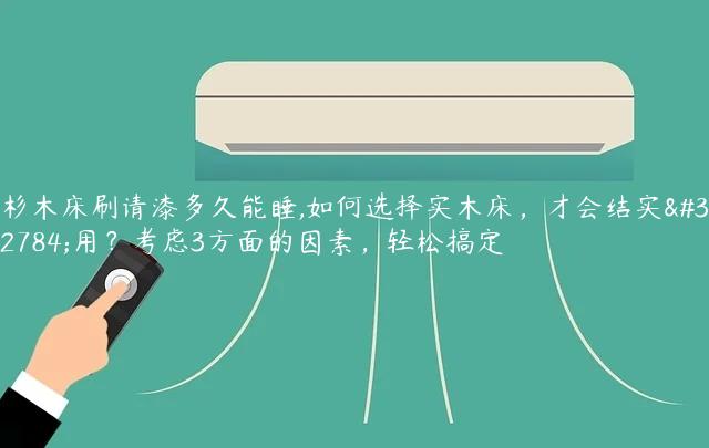 杉木床刷请漆多久能睡,如何选择实木床，才会结实耐用？考虑3方面的因素，轻松搞定